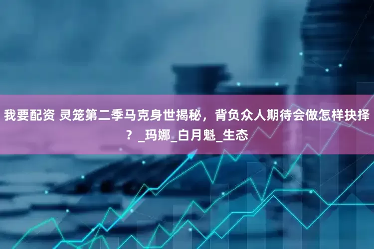 我要配资 灵笼第二季马克身世揭秘，背负众人期待会做怎样抉择？_玛娜_白月魁_生态