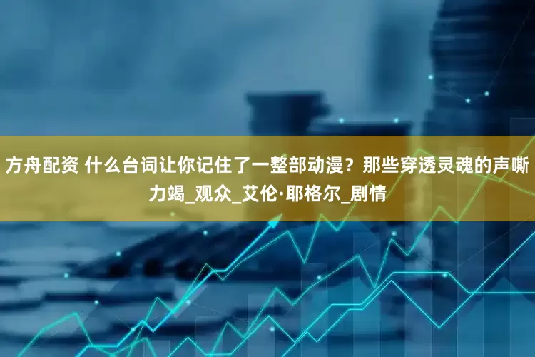 方舟配资 什么台词让你记住了一整部动漫？那些穿透灵魂的声嘶力竭_观众_艾伦·耶格尔_剧情