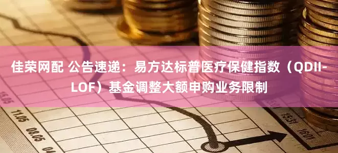 佳荣网配 公告速递：易方达标普医疗保健指数（QDII-LOF）基金调整大额申购业务限制