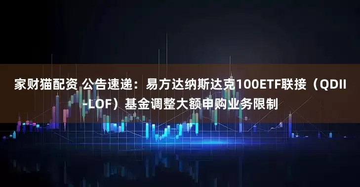 家财猫配资 公告速递：易方达纳斯达克100ETF联接（QDII-LOF）基金调整大额申购业务限制