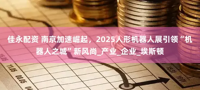 佳永配资 南京加速崛起，2025人形机器人展引领“机器人之城”新风尚_产业_企业_埃斯顿