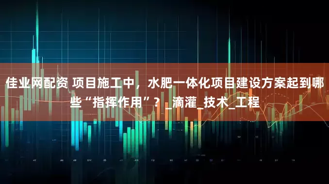佳业网配资 项目施工中，水肥一体化项目建设方案起到哪些“指挥作用”？_滴灌_技术_工程