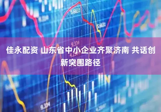 佳永配资 山东省中小企业齐聚济南 共话创新突围路径