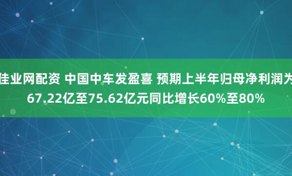 佳业网配资 中国中车发盈喜 预期上半年归母净利润为67.22亿至75.62亿元同比增长60%至80%