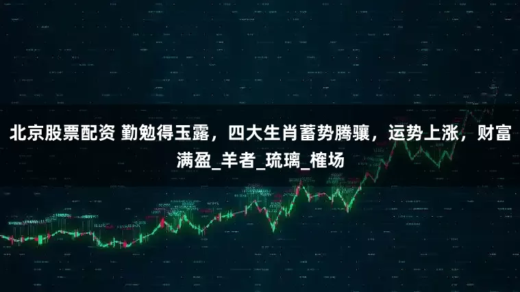 北京股票配资 勤勉得玉露，四大生肖蓄势腾骧，运势上涨，财富满盈_羊者_琉璃_榷场