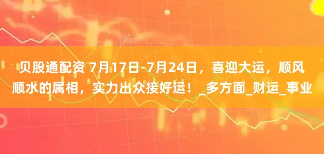 贝股通配资 7月17日-7月24日，喜迎大运，顺风顺水的属相，实力出众接好运！_多方面_财运_事业