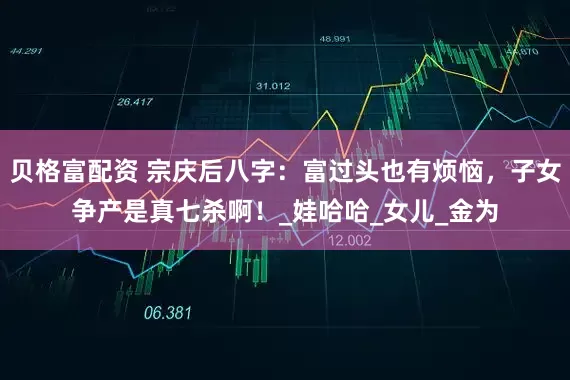 贝格富配资 宗庆后八字：富过头也有烦恼，子女争产是真七杀啊！_娃哈哈_女儿_金为
