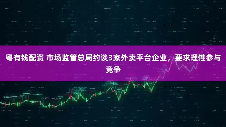 粤有钱配资 市场监管总局约谈3家外卖平台企业，要求理性参与竞争