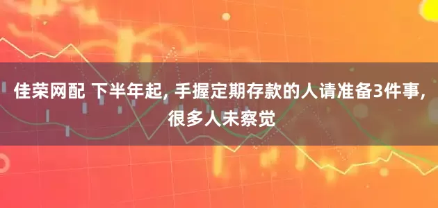 佳荣网配 下半年起, 手握定期存款的人请准备3件事, 很多人未察觉