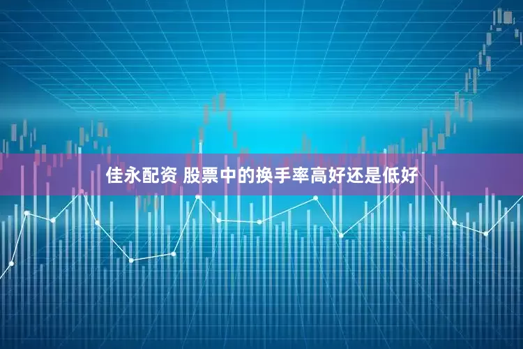 佳永配资 股票中的换手率高好还是低好