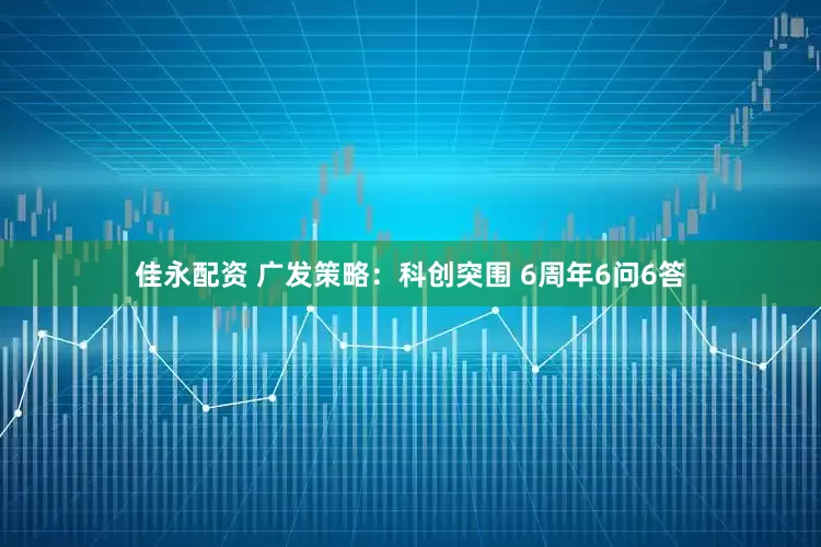 佳永配资 广发策略：科创突围 6周年6问6答