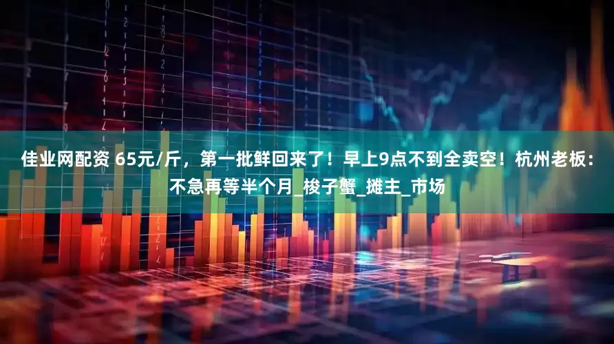 佳业网配资 65元/斤，第一批鲜回来了！早上9点不到全卖空！杭州老板：不急再等半个月_梭子蟹_摊主_市场