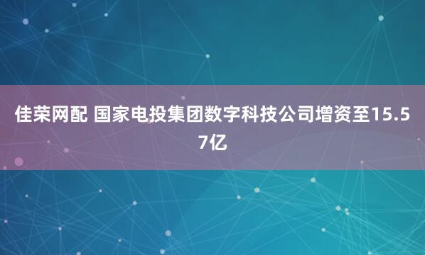 佳荣网配 国家电投集团数字科技公司增资至15.57亿