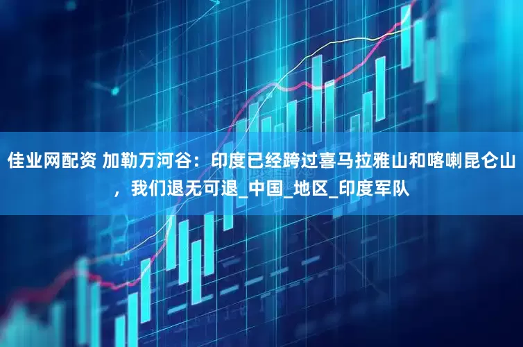 佳业网配资 加勒万河谷：印度已经跨过喜马拉雅山和喀喇昆仑山，我们退无可退_中国_地区_印度军队