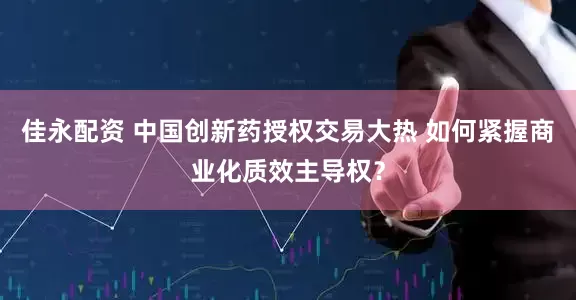 佳永配资 中国创新药授权交易大热 如何紧握商业化质效主导权？