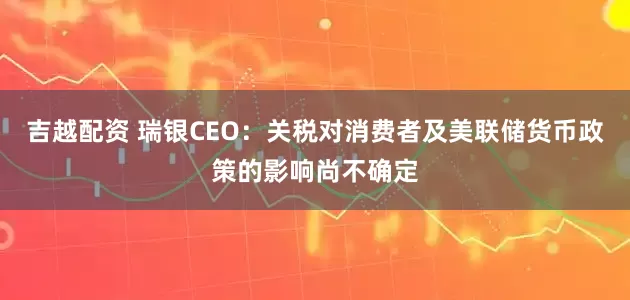 吉越配资 瑞银CEO：关税对消费者及美联储货币政策的影响尚不确定
