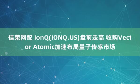 佳荣网配 IonQ(IONQ.US)盘前走高 收购Vector Atomic加速布局量子传感市场