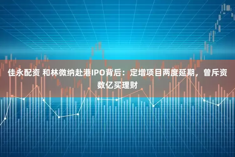 佳永配资 和林微纳赴港IPO背后：定增项目两度延期，曾斥资数亿买理财