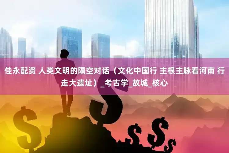 佳永配资 人类文明的隔空对话(文化中国行 主根主脉看河南 行走大遗址)_考古学_故城_核心