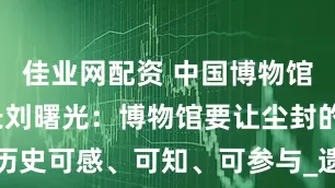 佳业网配资 中国博物馆协会理事长刘曙光：博物馆要让尘封的历史可感、可知、可参与_遗址_考古_展览
