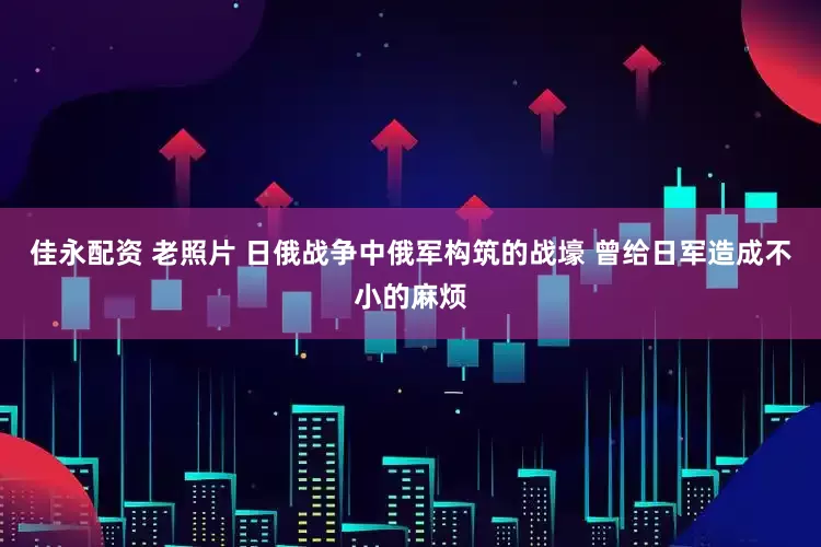 佳永配资 老照片 日俄战争中俄军构筑的战壕 曾给日军造成不小的麻烦