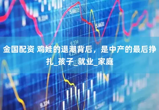 金国配资 鸡娃的退潮背后，是中产的最后挣扎_孩子_就业_家庭