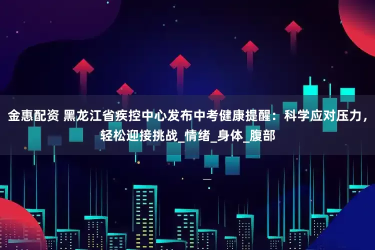 金惠配资 黑龙江省疾控中心发布中考健康提醒：科学应对压力，轻松迎接挑战_情绪_身体_腹部