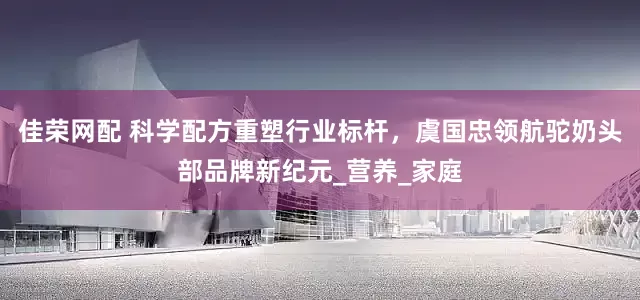 佳荣网配 科学配方重塑行业标杆，虞国忠领航驼奶头部品牌新纪元_营养_家庭