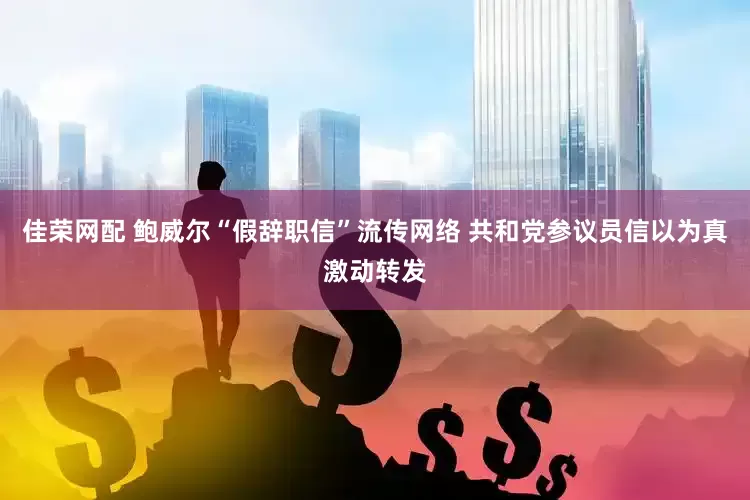 佳荣网配 鲍威尔“假辞职信”流传网络 共和党参议员信以为真激动转发