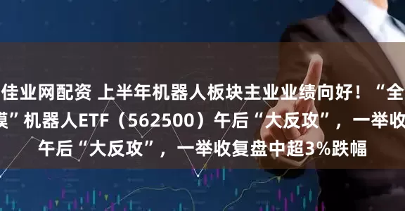 佳业网配资 上半年机器人板块主业业绩向好！“全市场唯一百亿规模”机器人ETF（562500）午后“大反攻”，一举收复盘中超3%跌幅
