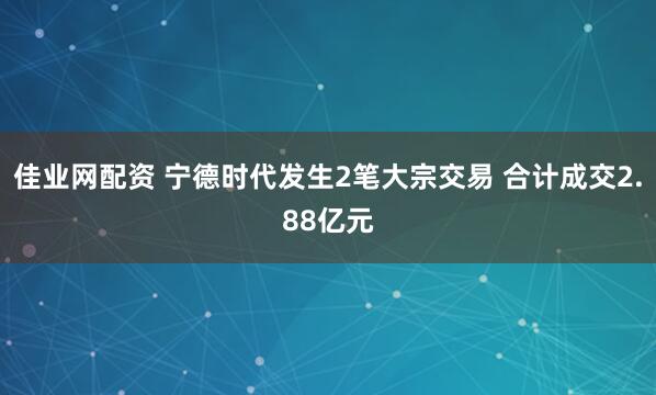 佳业网配资 宁德时代发生2笔大宗交易 合计成交2.88亿元