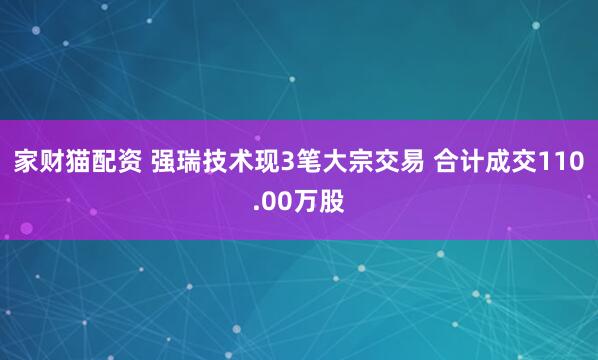 家财猫配资 强瑞技术现3笔大宗交易 合计成交110.00万股