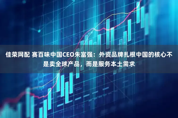 佳荣网配 赛百味中国CEO朱富强：外资品牌扎根中国的核心不是卖全球产品，而是服务本土需求