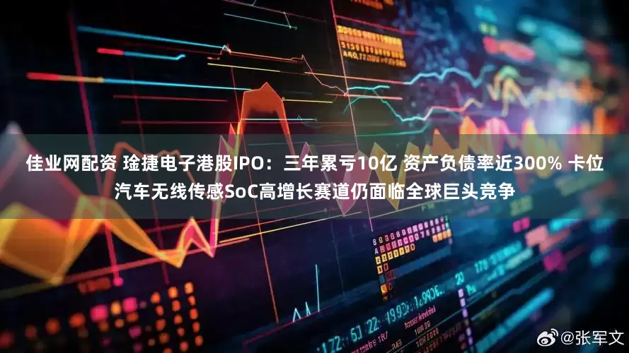 佳业网配资 琻捷电子港股IPO：三年累亏10亿 资产负债率近300% 卡位汽车无线传感SoC高增长赛道仍面临全球巨头竞争