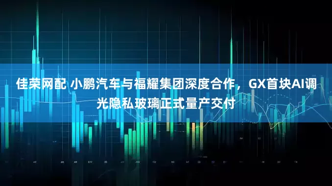 佳荣网配 小鹏汽车与福耀集团深度合作，GX首块AI调光隐私玻璃正式量产交付