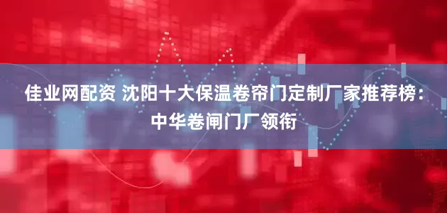 佳业网配资 沈阳十大保温卷帘门定制厂家推荐榜：中华卷闸门厂领衔